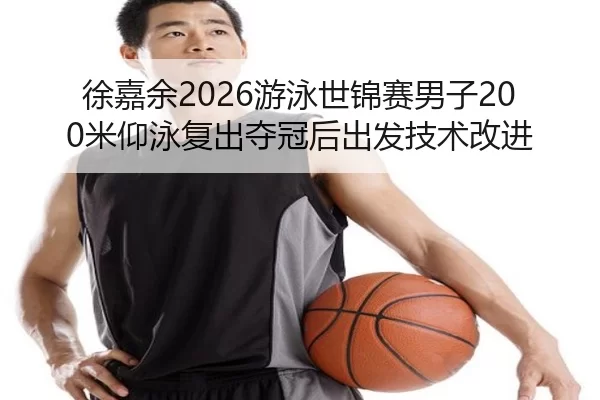 徐嘉余2026游泳世锦赛男子200米仰泳复出夺冠后出发技术改进