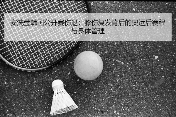 安洗莹韩国公开赛伤退：膝伤复发背后的奥运后赛程与身体管理